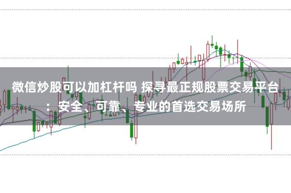 微信炒股可以加杠杆吗 探寻最正规股票交易平台:安全、可靠、专业的首选交易场所
