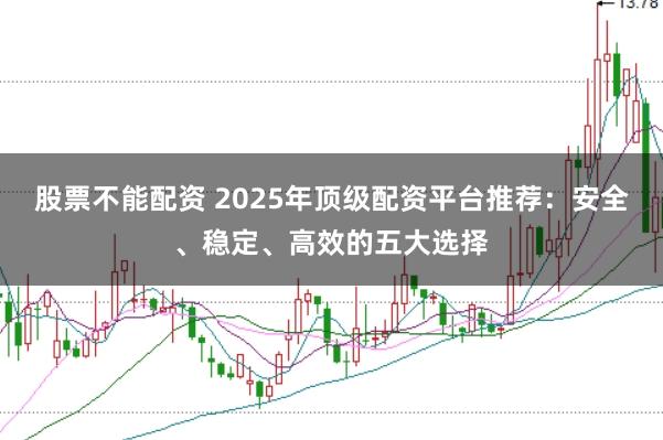 股票不能配资 2025年顶级配资平台推荐：安全、稳定、高效的五大选择