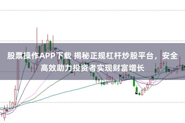 股票操作APP下载 揭秘正规杠杆炒股平台，安全高效助力投资者实现财富增长