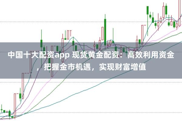 中国十大配资app 现货黄金配资：高效利用资金，把握金市机遇，实现财富增值