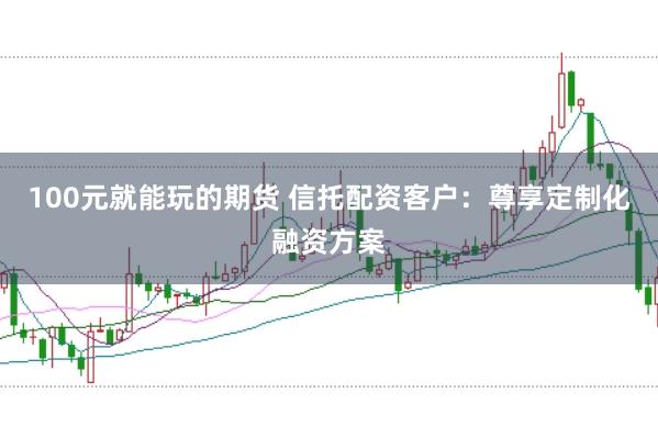 100元就能玩的期货 信托配资客户：尊享定制化融资方案