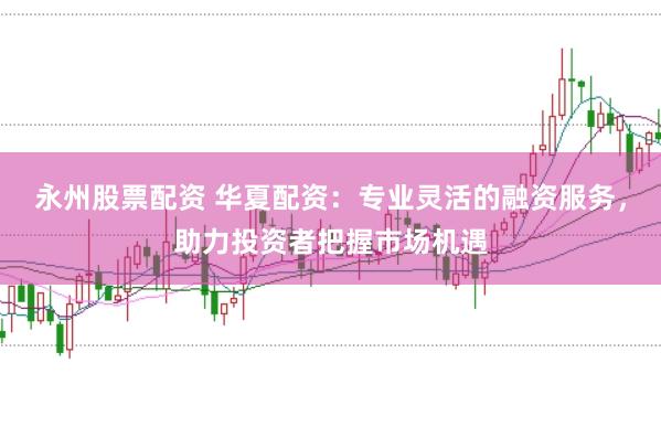 永州股票配资 华夏配资：专业灵活的融资服务，助力投资者把握市场机遇