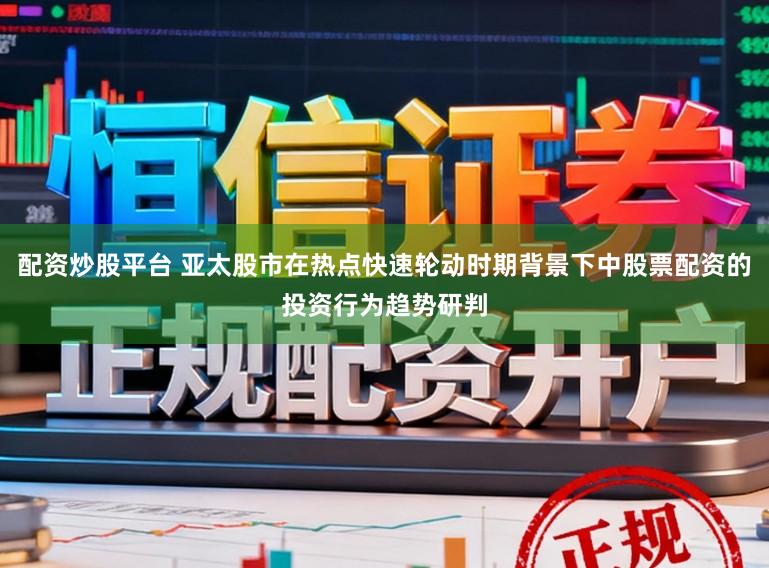配资炒股平台 亚太股市在热点快速轮动时期背景下中股票配资的投资行为趋势研判