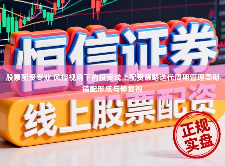 股票配资专业 风控视角下的投资线上配资策略迭代周期管理周期错配形成与修复视