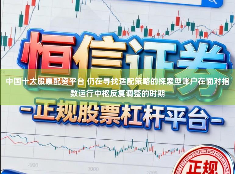 中国十大股票配资平台 仍在寻找适配策略的探索型账户在面对指数运行中枢反复调整的时期