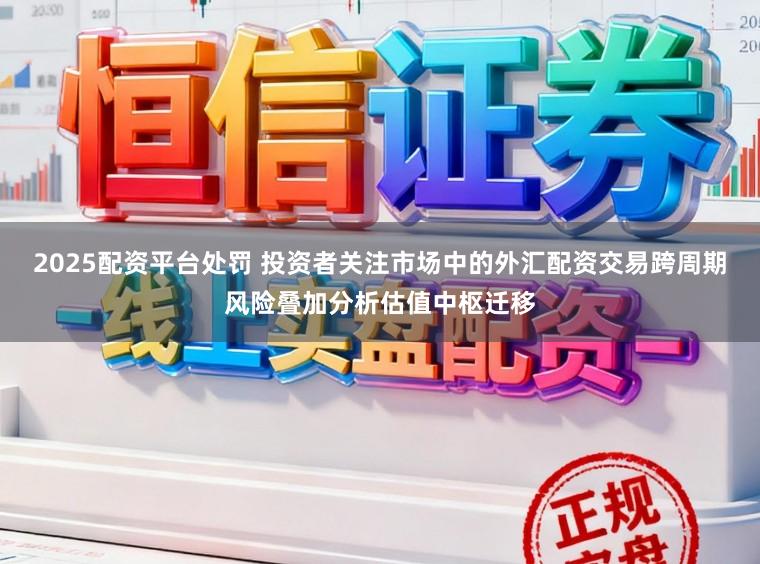 2025配资平台处罚 投资者关注市场中的外汇配资交易跨周期风险叠加分析估值中枢迁移