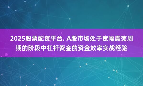 2025股票配资平台. A股市场处于宽幅震荡周期的阶段中杠杆资金的资金效率实战经验