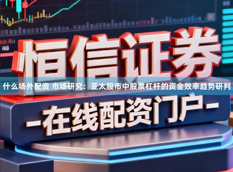 什么场外配资 市场研究：亚太股市中股票杠杆的资金效率趋势研判