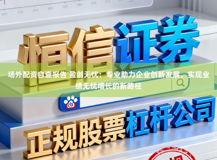 场外配资自查报告 盈创无忧：专业助力企业创新发展，实现业绩无忧增长的新路径