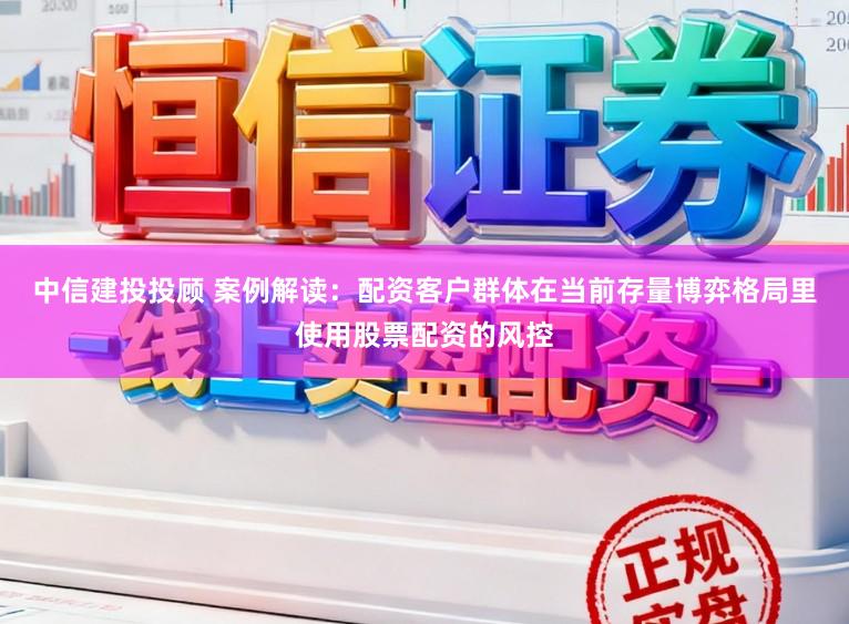中信建投投顾 案例解读：配资客户群体在当前存量博弈格局里使用股票配资的风控