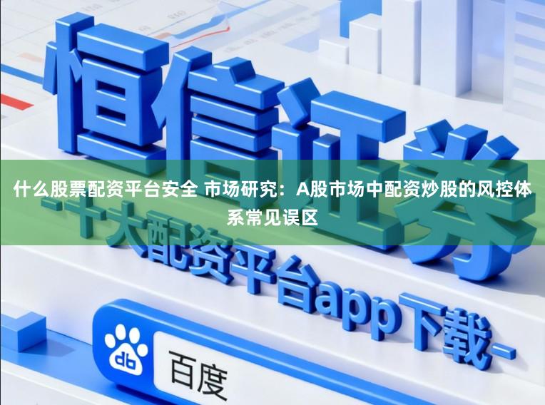 什么股票配资平台安全 市场研究：A股市场中配资炒股的风控体系常见误区