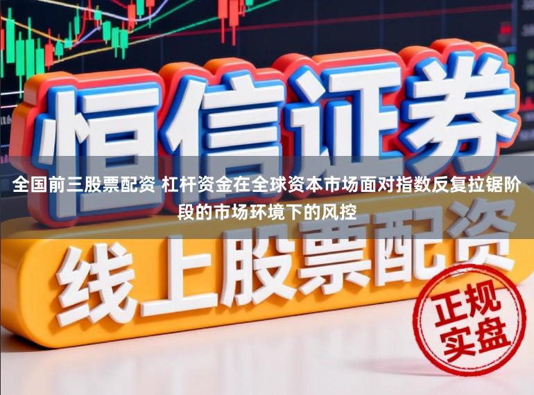 全国前三股票配资 杠杆资金在全球资本市场面对指数反复拉锯阶段的市场环境下的风控