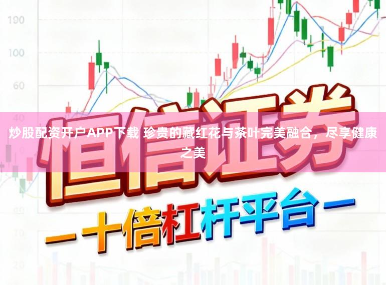 炒股配资开户APP下载 珍贵的藏红花与茶叶完美融合，尽享健康之美